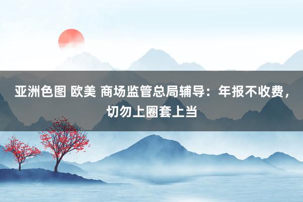 亚洲色图 欧美 商场监管总局辅导：年报不收费，切勿上圈套上当