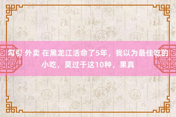 勾引 外卖 在黑龙江活命了5年，我以为最佳吃的小吃，莫过于这10种，果真