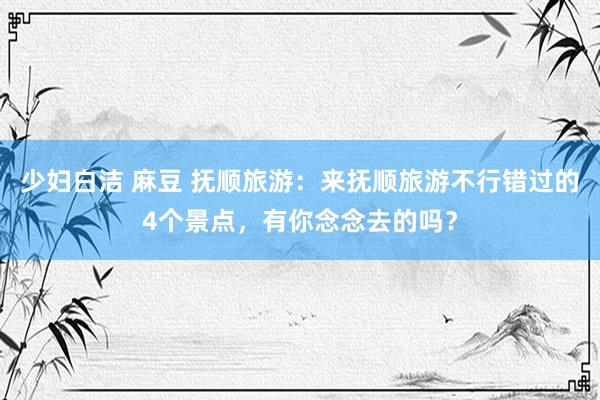 少妇白洁 麻豆 抚顺旅游：来抚顺旅游不行错过的4个景点，有你念念去的吗？