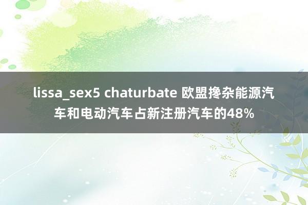 lissa_sex5 chaturbate 欧盟搀杂能源汽车和电动汽车占新注册汽车的48%