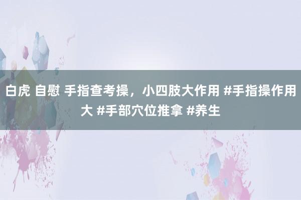 白虎 自慰 手指查考操，小四肢大作用 #手指操作用大 #手部穴位推拿 #养生