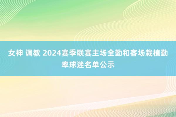 女神 调教 2024赛季联赛主场全勤和客场栽植勤率球迷名单公示