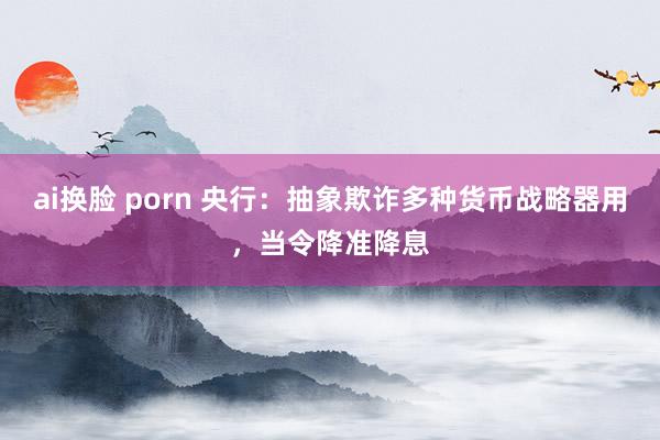 ai换脸 porn 央行：抽象欺诈多种货币战略器用，当令降准降息