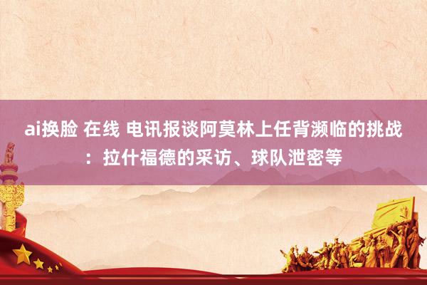 ai换脸 在线 电讯报谈阿莫林上任背濒临的挑战：拉什福德的采访、球队泄密等