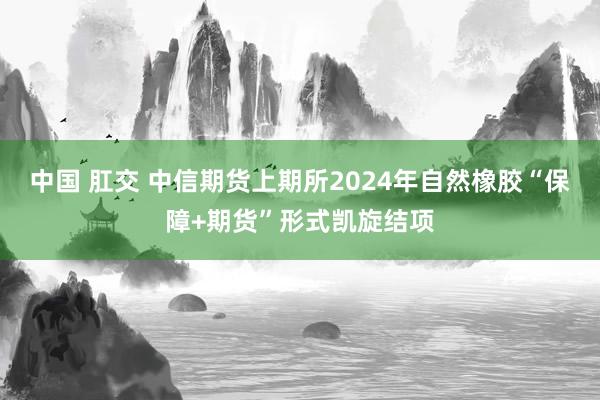 中国 肛交 中信期货上期所2024年自然橡胶“保障+期货”形式凯旋结项