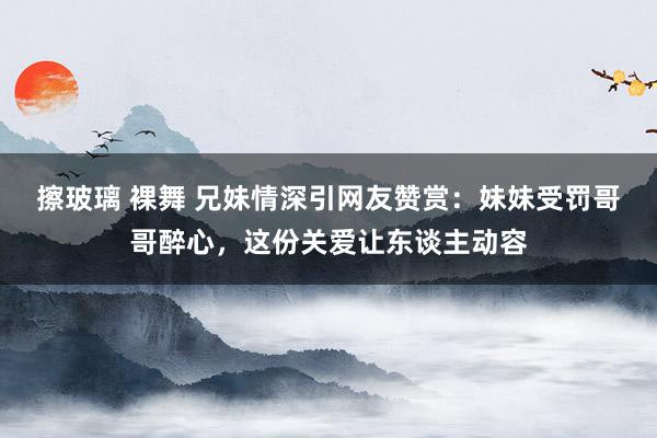 擦玻璃 裸舞 兄妹情深引网友赞赏：妹妹受罚哥哥醉心，这份关爱让东谈主动容