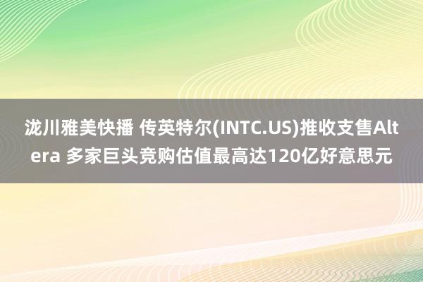 泷川雅美快播 传英特尔(INTC.US)推收支售Altera 多家巨头竞购估值最高达120亿好意思元