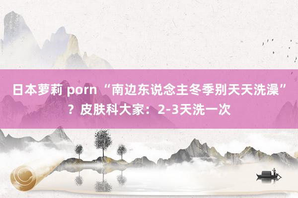 日本萝莉 porn “南边东说念主冬季别天天洗澡”？皮肤科大家：2-3天洗一次