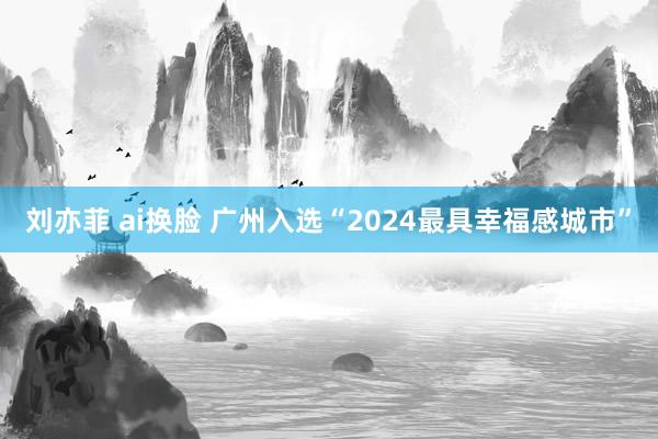 刘亦菲 ai换脸 广州入选“2024最具幸福感城市”