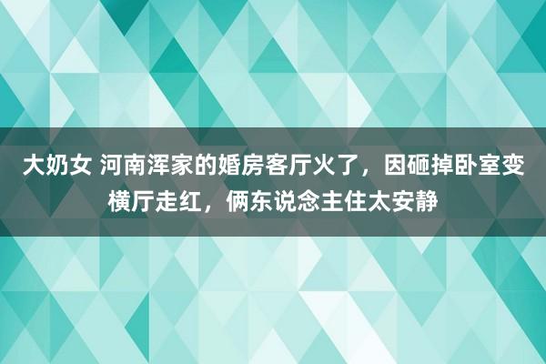 大奶女 河南浑家的婚房客厅火了，因砸掉卧室变横厅走红，俩东说念主住太安静