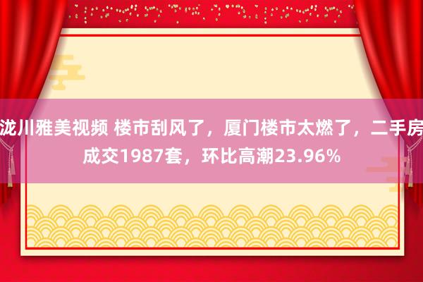 泷川雅美视频 楼市刮风了，厦门楼市太燃了，二手房成交1987套，环比高潮23.96%