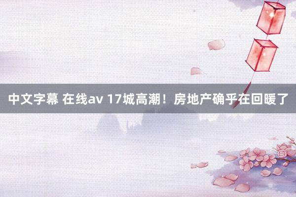 中文字幕 在线av 17城高潮！房地产确乎在回暖了