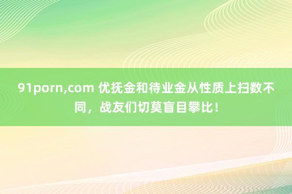 91porn，com 优抚金和待业金从性质上扫数不同，战友们切莫盲目攀比！