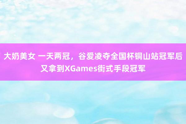 大奶美女 一天两冠，谷爱凌夺全国杯铜山站冠军后又拿到XGames街式手段冠军