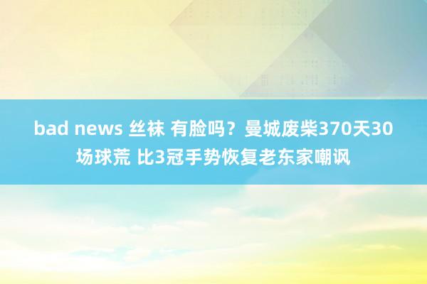 bad news 丝袜 有脸吗？曼城废柴370天30场球荒 比3冠手势恢复老东家嘲讽