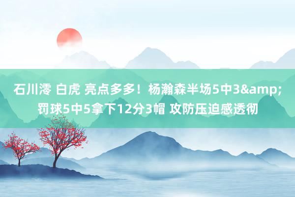 石川澪 白虎 亮点多多！杨瀚森半场5中3&罚球5中5拿下12分3帽 攻防压迫感透彻