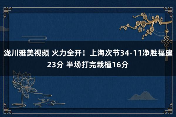 泷川雅美视频 火力全开！上海次节34-11净胜福建23分 半场打完栽植16分