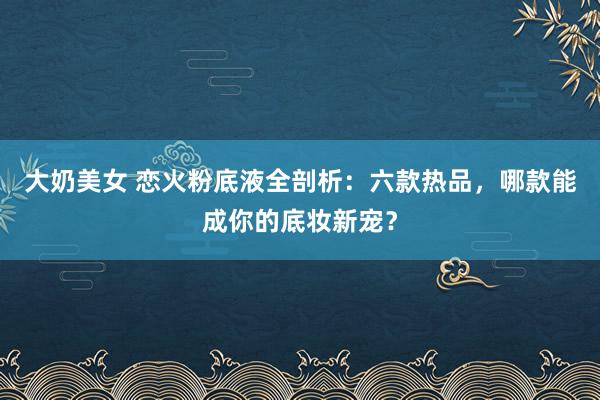 大奶美女 恋火粉底液全剖析：六款热品，哪款能成你的底妆新宠？