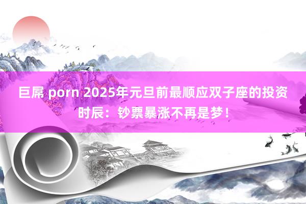 巨屌 porn 2025年元旦前最顺应双子座的投资时辰：钞票暴涨不再是梦！