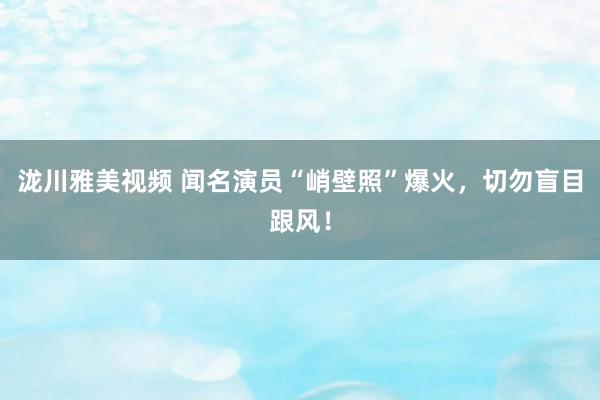 泷川雅美视频 闻名演员“峭壁照”爆火，切勿盲目跟风！