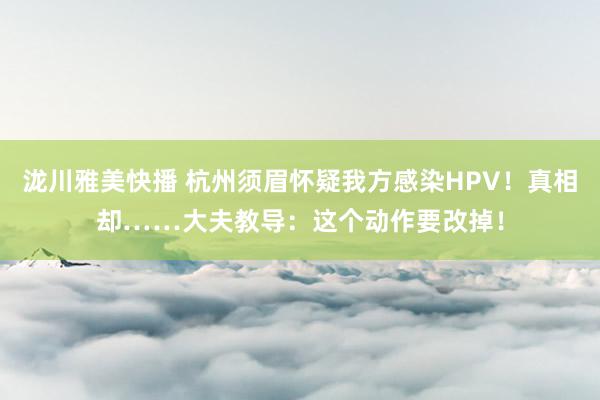 泷川雅美快播 杭州须眉怀疑我方感染HPV！真相却……大夫教导：这个动作要改掉！