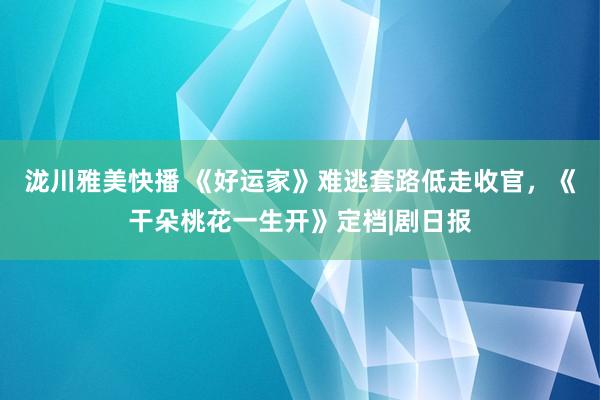 泷川雅美快播 《好运家》难逃套路低走收官，《干朵桃花一生开》定档|剧日报