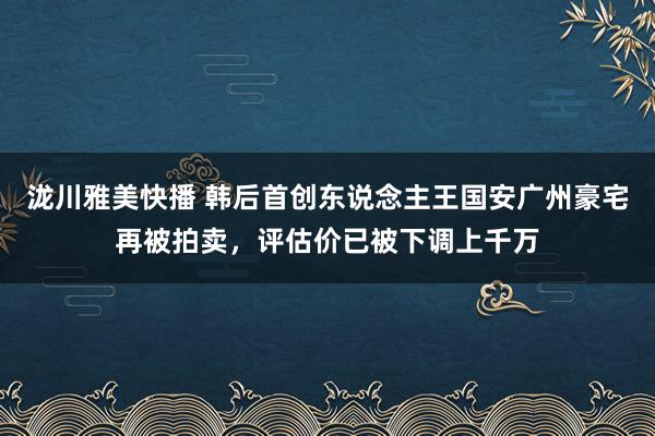 泷川雅美快播 韩后首创东说念主王国安广州豪宅再被拍卖，评估价已被下调上千万