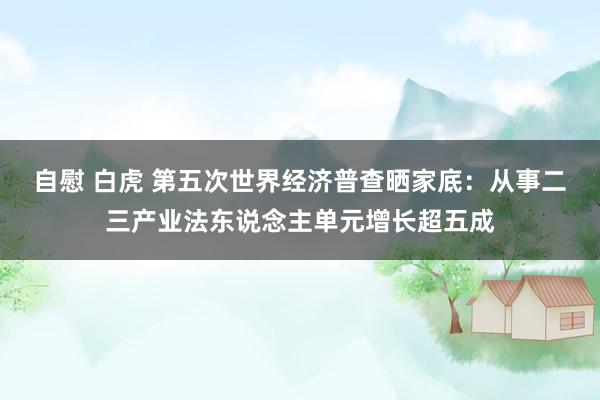 自慰 白虎 第五次世界经济普查晒家底：从事二三产业法东说念主单元增长超五成