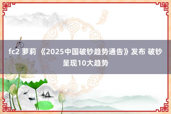 fc2 萝莉 《2025中国破钞趋势通告》发布 破钞呈现10大趋势