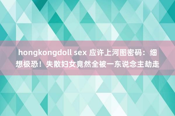 hongkongdoll sex 应许上河图密码：细想极恐！失散妇女竟然全被一东说念主劫走