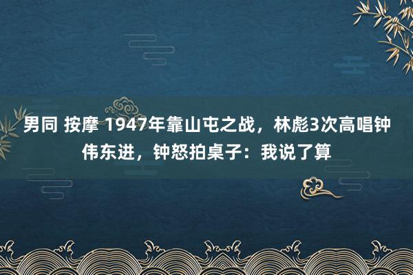 男同 按摩 1947年靠山屯之战，林彪3次高唱钟伟东进，钟怒拍桌子：我说了算