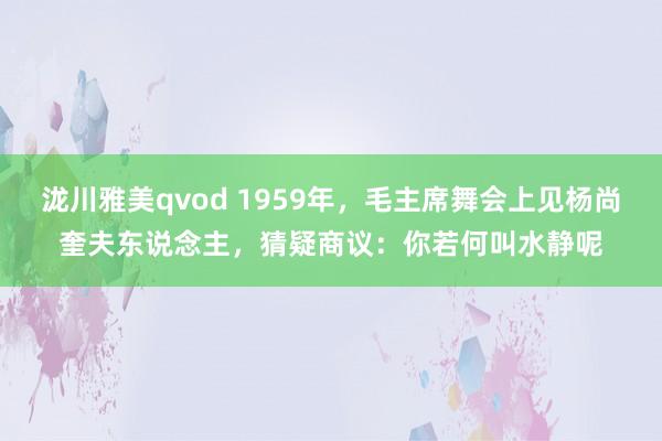 泷川雅美qvod 1959年，毛主席舞会上见杨尚奎夫东说念主，猜疑商议：你若何叫水静呢