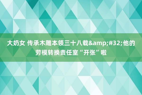 大奶女 传承木雕本领三十八载&#32;他的劳模转换责任室“开张”啦