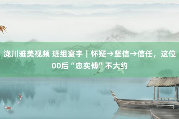 泷川雅美视频 班组寰宇｜怀疑→坚信→信任，这位00后“忠实傅”不大约