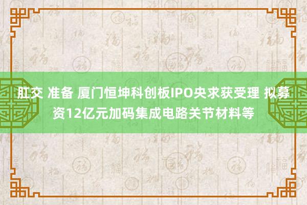 肛交 准备 厦门恒坤科创板IPO央求获受理 拟募资12亿元加码集成电路关节材料等