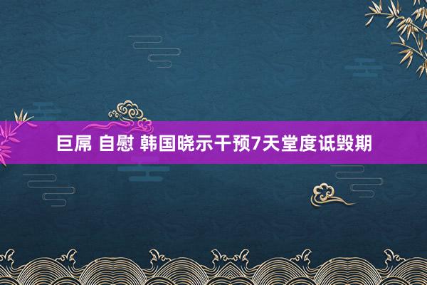 巨屌 自慰 韩国晓示干预7天堂度诋毁期