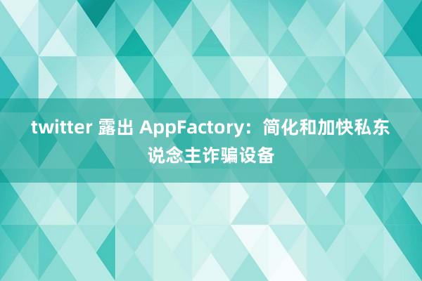 twitter 露出 AppFactory：简化和加快私东说念主诈骗设备