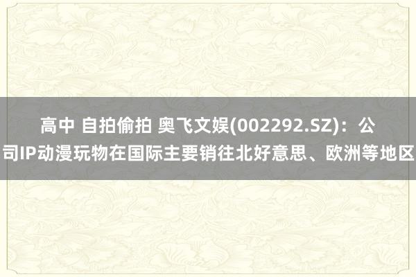 高中 自拍偷拍 奥飞文娱(002292.SZ)：公司IP动漫玩物在国际主要销往北好意思、欧洲等地区