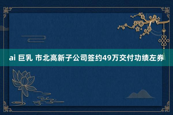 ai 巨乳 市北高新子公司签约49万交付功绩左券