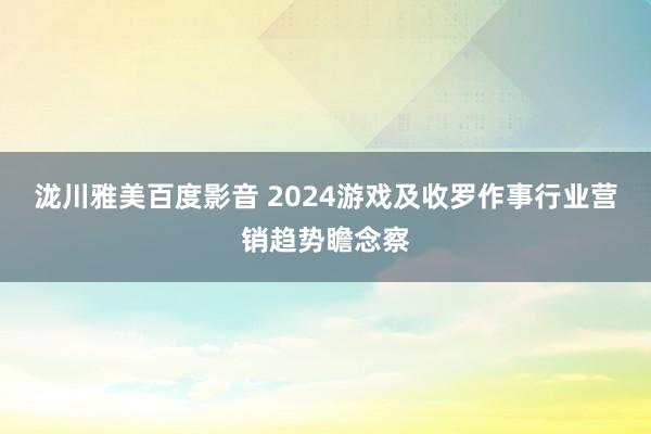 泷川雅美百度影音 2024游戏及收罗作事行业营销趋势瞻念察