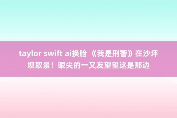 taylor swift ai换脸 《我是刑警》在沙坪坝取景！眼尖的一又友望望这是那边