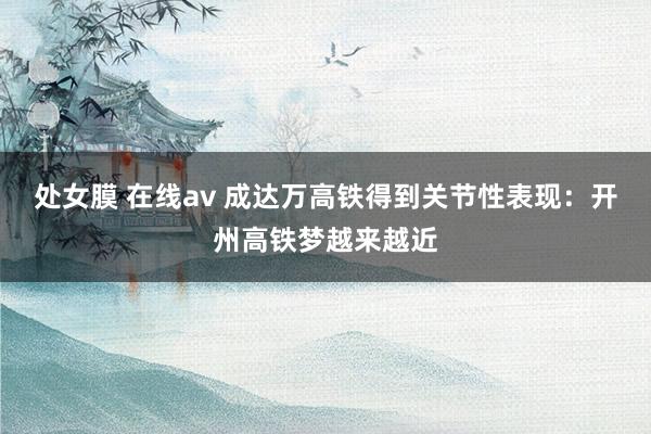 处女膜 在线av 成达万高铁得到关节性表现：开州高铁梦越来越近