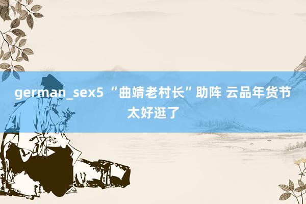 german_sex5 “曲靖老村长”助阵 云品年货节太好逛了