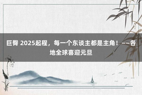 巨臀 2025起程，每一个东谈主都是主角！——各地全球喜迎元旦