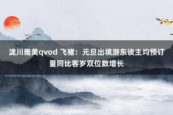 泷川雅美qvod 飞猪：元旦出境游东谈主均预订量同比客岁双位数增长