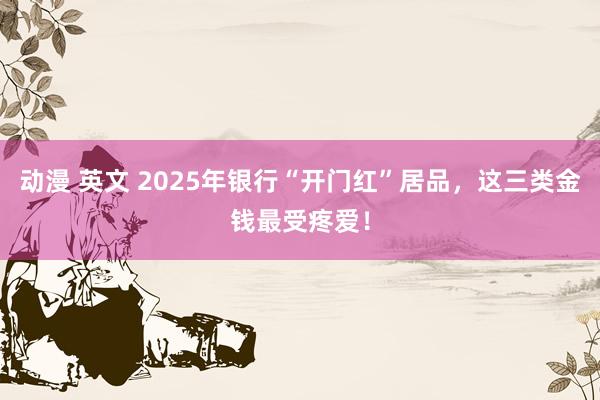 动漫 英文 2025年银行“开门红”居品，这三类金钱最受疼爱！