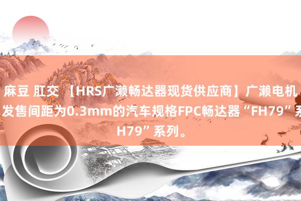 麻豆 肛交 【HRS广濑畅达器现货供应商】广濑电机稳当发售间距为0.3mm的汽车规格FPC畅达器“FH79”系列。