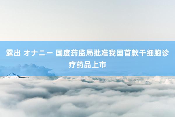 露出 オナニー 国度药监局批准我国首款干细胞诊疗药品上市