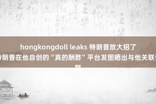 hongkongdoll leaks 特朗普放大招了？特朗普在他自创的“真的酬酢”平台发图晒出与他关联话题