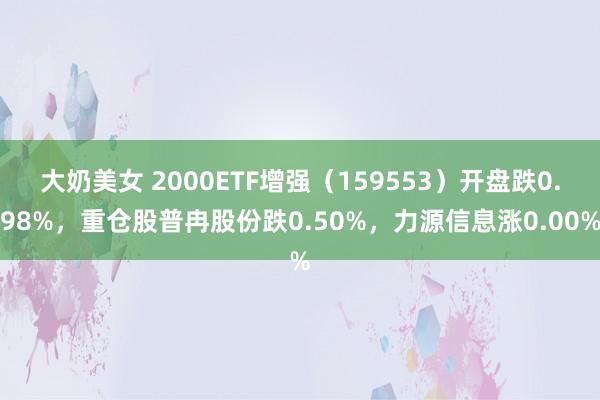 大奶美女 2000ETF增强（159553）开盘跌0.98%，重仓股普冉股份跌0.50%，力源信息涨0.00%